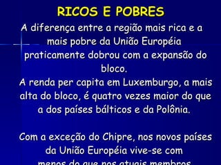 RICOS E POBRES A diferença entre a região mais rica e a mais pobre da União Européia  praticamente dobrou com a expansão do bloco.  A renda per capita em Luxemburgo, a mais alta do bloco, é quatro vezes maior do que a dos países bálticos e da Polônia.  Com a exceção do Chipre, nos novos países da União Européia vive-se com  menos do que nos atuais membros.   