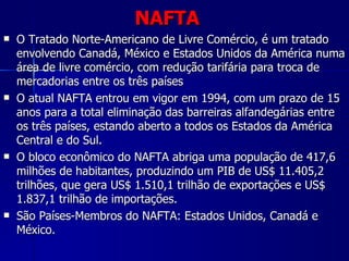 NAFTA O Tratado Norte-Americano de Livre Comércio, é um tratado envolvendo Canadá, México e Estados Unidos da América numa área de livre comércio, com redução tarifária para troca de mercadorias entre os três países O atual NAFTA entrou em vigor em 1994, com um prazo de 15 anos para a total eliminação das barreiras alfandegárias entre os três países, estando aberto a todos os Estados da América Central e do Sul.  O bloco econômico do NAFTA abriga uma população de 417,6 milhões de habitantes, produzindo um PIB de US$ 11.405,2 trilhões, que gera US$ 1.510,1 trilhão de exportações e US$ 1.837,1 trilhão de importações. São Países-Membros do NAFTA: Estados Unidos, Canadá e México. 