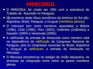 MERCOSUL O MERCOSUL foi criado em 1991 com a assinatura do Tratado de  Assunção no Paraguai;  Os membros deste bloco econômico da América do Sul são: Argentina, Brasil, Paraguai, e Uruguai ( membros plenos ); O mercosul tem como membros associados a Bolivia (1996), Chile (1996), Peru (2003), Colômbia (Colômbia) e Equador (2004) e Venezuela (2006); A ratificacão da entrada da Venezuela como membro está na dependência da  ratificação  do Congresso Nacional do Paraguai, pois os congressos nacionais do Brasil, Argentina e Uruguai já  ratificaram  a entrada da Venezuela no Mercosul; O Mercosul encontra-se no estágio de União Aduaneira, no processo de integração entre entre os países membros plenos. 