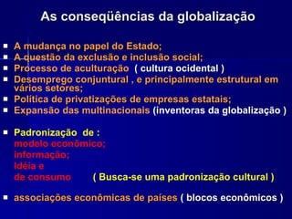 As conseqüências da globalização A   mudança no papel do Estado; A questão da exclusão e inclusão social;   Processo de aculturação  ( cultura ocidental )  Desemprego conjuntural , e principalmente estrutural em vários setores; Política de privatizações de empresas estatais; Expansão das multinacionais  (inventoras da globalização ) Padronização  de :  modelo econômico; informação;  Idéia e de consumo  ( Busca-se uma padronização cultural ) associações econômicas de países  ( blocos econômicos ) 