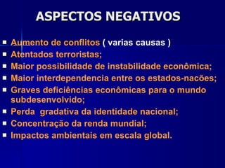 ASPECTOS NEGATIVOS Aumento de conflitos  ( varias causas ) Atentados terroristas; Maior possibilidade de instabilidade econômica; Maior interdependencia entre os estados-nacões;  Graves deficiências econômicas para o mundo subdesenvolvido; Perda  gradativa da identidade nacional; Concentração da renda mundial; Impactos ambientais em escala global. 