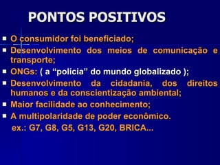 PONTOS POSITIVOS O consumidor foi beneficiado; Desenvolvimento dos meios de comunicação e transporte; ONGs:  ( a “polícia” do mundo globalizado ); Desenvolvimento da cidadania, dos direitos humanos e da conscientização ambiental; Maior facilidade ao conhecimento; A multipolaridade de poder econômico. ex.: G7, G8, G5, G13, G20, BRICA... 
