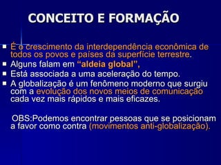 CONCEITO E FORMAÇÃO É o crescimento da interdependência econômica de todos os povos e países da superfície terrestre .  Alguns falam em  “aldeia global”,   Está associada a uma aceleração do tempo. A globalização é um fenômeno moderno que surgiu com a  evolução dos novos meios de comunicação  cada vez mais rápidos e mais eficazes.  OBS:Podemos encontrar pessoas que se posicionam a favor como contra  (movimentos anti-globalização). 