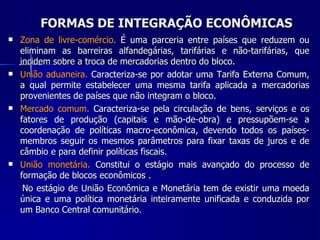 FORMAS DE INTEGRAÇÃO ECONÔMICAS Zona de livre-comércio.  É  uma parceria entre países que reduzem ou eliminam as barreiras alfandegárias, tarifárias e não-tarifárias, que incidem sobre a troca de mercadorias dentro do bloco.  União aduaneira.  C aracteriza-se por adotar uma Tarifa Externa Comum, a qual permite estabelecer uma mesma tarifa aplicada a mercadorias provenientes de países que não integram o bloco. Mercado comum.  Caracteriza-se pela  circulação de bens, serviços e os fatores de produção (capitais e mão-de-obra) e pressupõem-se a coordenação de políticas macro-econômica, devendo todos os países-membros seguir os mesmos parâmetros para fixar taxas de juros e de câmbio e para definir políticas fiscais. União monetária.  Constitui o estágio mais avançado do processo de formação de blocos econômicos . No estágio de União Econômica e Monetária tem de existir uma moeda única e uma política monetária inteiramente unificada e conduzida por um Banco Central comunitário. 
