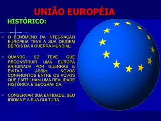 UNIÃO EUROPÉIA HISTÓRICO: O FENÔMENO DA INTEGRAÇÃO EUROPEIA TEVE A SUA ORIGEM DEPOIS DA II GUERRA MUNDIAL; QUANDO SE TEVE QUE RECONSTRUIR UMA EUROPA ARRUINADA POR GUERRAS E EVITAR ASSIM NOVOS CONFRONTOS ENTRE OS POVOS QUE PARTILHAM UMA REALIDADE HISTÓRICA E GEOGRÁFICA; CONSERVAR SUA ENTIDADE, SEU IDIOMA E A SUA CULTURA. 