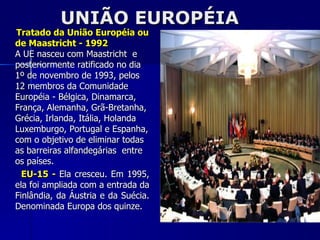 UNIÃO EUROPÉIA Tratado da União Européia ou de Maastricht - 1992 A UE nasceu com Maastricht  e posteriormente ratificado no dia 1º de novembro de 1993, pelos 12 membros da Comunidade Européia - Bélgica, Dinamarca, França, Alemanha, Grã-Bretanha, Grécia, Irlanda, Itália, Holanda Luxemburgo, Portugal e Espanha, com o objetivo de eliminar todas as barreiras alfandegárias  entre os países. EU-15 -   Ela cresceu. Em 1995, ela foi ampliada com a entrada da Finlândia, da Áustria e da Suécia. Denominada Europa dos quinze. 