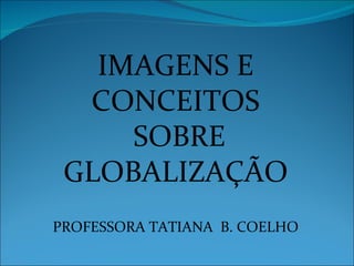 IMAGENS E CONCEITOS SOBRE GLOBALIZAÇÃO PROFESSORA TATIANA  B. COELHO 
