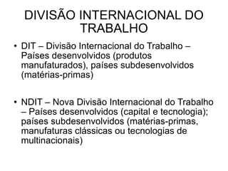 DIVISÃO INTERNACIONAL DO TRABALHO DIT – Divisão Internacional do Trabalho – Países desenvolvidos (produtos manufaturados), países subdesenvolvidos (matérias-primas) NDIT – Nova Divisão Internacional do Trabalho – Países desenvolvidos (capital e tecnologia); países subdesenvolvidos (matérias-primas, manufaturas clássicas ou tecnologias de multinacionais) 