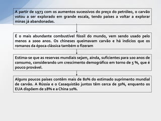 A partir de 1973 com os aumentos sucessivos do preço do petróleo, o carvão
votou a ser explorado em grande escala, tendo países a voltar a explorar
minas já abandonadas.


É o mais abundante combustível fóssil do mundo, vem sendo usado pelo
menos a 2000 anos. Os chineses queimavam carvão e há indícios que os
romanos da época clássica também o fizeram

Estima-se que as reservas mundiais sejam, ainda, suficientes para 100 anos de
consumo, considerando um crescimento demográfico em torno de 5 %, que é
pouco provável.

Alguns poucos países contêm mais de 80% do estimado suprimento mundial
de carvão. A Rússia e o Casaquistão juntos têm cerca de 50%, enquanto os
EUA dispõem de 18% e a China 10%.
 