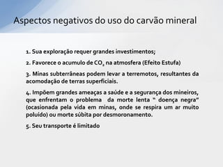 Aspectos negativos do uso do carvão mineral


  1. Sua exploração requer grandes investimentos;
  2. Favorece o acumulo de CO2 na atmosfera (Efeito Estufa)
  3. Minas subterrâneas podem levar a terremotos, resultantes da
  acomodação de terras superficiais.
  4. Impõem grandes ameaças a saúde e a segurança dos mineiros,
  que enfrentam o problema da morte lenta “ doença negra”
  (ocasionada pela vida em minas, onde se respira um ar muito
  poluído) ou morte súbita por desmoronamento.
  5. Seu transporte é limitado
 