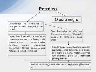 Petróleo

                                               O ouro negro
Considerado na atualidade a
principal matriz energética do
mundo
                                           Sua formação se deu no
                                           Cretáceo, entre 135 milhões de
O petróleo é extraído de depósitos         anos e 65 milhões de anos
naturais presentes no subsolo, onde        atrás
encontram-se           armazenadas
também         outras    substâncias
energéticas fósseis, como o gás             A partir do petróleo são obtidos vários
natural e o xisto betuminoso                produtos, como gasolina, óleo diesel,
                                            querosene e a nafta, matérias primas
                                            fundamentais para as industrias
                                            petroquímicas

                     Tecidos sintéticos, inseticidas, tintas, explosivos, plásticos e
                     etc
 