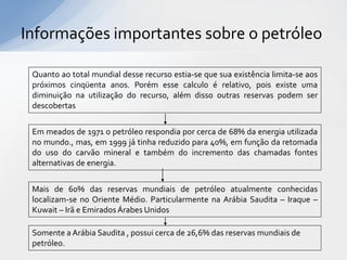Informações importantes sobre o petróleo

 Quanto ao total mundial desse recurso estia-se que sua existência limita-se aos
 próximos cinqüenta anos. Porém esse calculo é relativo, pois existe uma
 diminuição na utilização do recurso, além disso outras reservas podem ser
 descobertas


 Em meados de 1971 o petróleo respondia por cerca de 68% da energia utilizada
 no mundo., mas, em 1999 já tinha reduzido para 40%, em função da retomada
 do uso do carvão mineral e também do incremento das chamadas fontes
 alternativas de energia.


 Mais de 60% das reservas mundiais de petróleo atualmente conhecidas
 localizam-se no Oriente Médio. Particularmente na Arábia Saudita – Iraque –
 Kuwait – Irã e Emirados Árabes Unidos

 Somente a Arábia Saudita , possui cerca de 26,6% das reservas mundiais de
 petróleo.
 