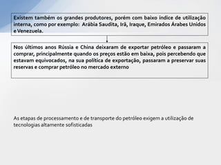 Existem também os grandes produtores, porém com baixo índice de utilização
interna, como por exemplo: Arábia Saudita, Irã, Iraque, Emirados Árabes Unidos
e Venezuela.

Nos últimos anos Rússia e China deixaram de exportar petróleo e passaram a
comprar, principalmente quando os preços estão em baixa, pois percebendo que
estavam equivocados, na sua política de exportação, passaram a preservar suas
reservas e comprar petróleo no mercado externo




As etapas de processamento e de transporte do petróleo exigem a utilização de
tecnologias altamente sofisticadas
 