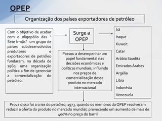 OPEP
          Organização dos países exportadores de petróleo
                                                               Irã
Com o objetivo de acabar              Surge a
com o oligopólio das “                                         Iraque
Sete Irmãs” um grupo de                OPEP
                                                               Kuweit
países subdesenvolvidos
produtores                e                                    Catar
                               Passou a desempenhar um
exportadores de petróleo
                                 papel fundamental nas         Arábia Saudita
fundaram, na década de
                                 decisões econômicas e
1960, uma organização                                          Emirados Árabes
                               políticas mundiais, influindo
política a fim de gerenciar
                                       nos preços de           Argélia
a comercialização do
                                 comercialização desse
petróleo.                                                      Líbia
                                   produto no mercado
                                       internacional           Indonésia
                                                               Venezuela

  Prova disso foi a crise do petróleo, 1973, quando os membros da OPEP resolveram
reduzir a oferta do produto no mercado mundial, provocando um aumento de mais de
                                 400% no preço do barril
 