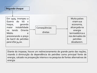 Segundo choque



Em 1979, irrompeu a                                            Muito países
Guerra do Irã x                                                  viram sua
Iraque,      gerando                                            economia,
maior instabilidade          Conseqüências                     alicerçada na
no tendo Oriente                                                  energia
Médio               e              diretas                    termoelétrica e
pressionando o preço                                         nos derivados do
do barril de petróleo                                             petróleo
para US$ 34,00.                                                 desabarem.


 Diante do impasse, houve um redirecionamento de grande parte das nações,
 visando à diminuição da dependência do petróleo como principal fonte de
 energia, calcado na prospecção interna e na pesquisa de fontes alternativas de
 energia
 