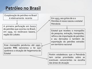 Petróleo no Brasil
 E exploração de petróleo no Brasil
      é relativamente recente           Em 1953, aos gritos de o o
                                        Petróleo é nosso nasceu a estatal
                                        Petrobrás
A primeira perfuração em busca
de petróleo que ocorreu no Brasil,
                                        Estatal que recebeu o monopólio
em 1939, no recôncavo baiano,
                                        da pesquisa, extração, transporte,
região do Lobato.
                                        refino e da importação de petróleo
                                        e seu derivados e também da
                                        exportação do petróleo extraído
Esse monopólio pendurou até 1997,       em território nacional
quando FHC sancionou a lei que
quebrava a situação de hegemonia da
Estatal                               Porém estabeleceu que a Petrobrás
                                      tem certas prioridades sobre as
                                      eventuais concorrentes na escolha
                                      das áreas de atuação
 