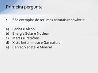Primeira pergunta

•    São exemplos de recursos naturais renováveis:

a)   Lenha e Álcool
b)   Energia Solar e Nuclear
c)   Marés e Petróleo
d)   Xisto betuminoso e Gás natural
e)   Carvão Vegetal e Mineral
 