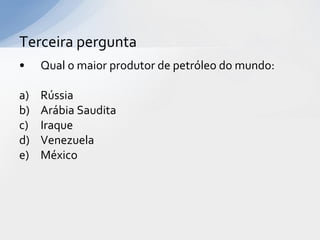 Terceira pergunta
•    Qual o maior produtor de petróleo do mundo:

a)   Rússia
b)   Arábia Saudita
c)   Iraque
d)   Venezuela
e)   México
 