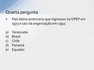 Quarta pergunta
•    País latino americano que ingressou na OPEP em
     1973 e saiu da organização em 1992:

a)   Venezuela
b)   Brasil
c)   Chile
d)   Panamá
e)   Equador
 