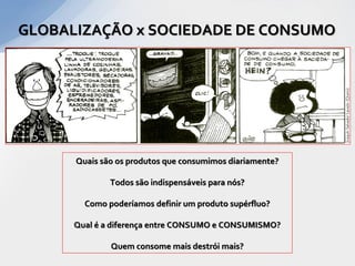 GLOBALIZAÇÃO x SOCIEDADE DE CONSUMO




      Quais são os produtos que consumimos diariamente?

              Todos são indispensáveis para nós?

        Como poderíamos definir um produto supérfluo?

      Qual é a diferença entre CONSUMO e CONSUMISMO?

              Quem consome mais destrói mais?
 