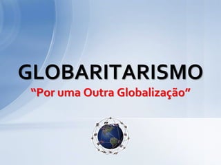 GLOBARITARISMO
“Por uma Outra Globalização”
 