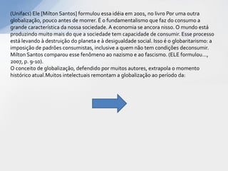 (Unifacs) Ele [Milton Santos] formulou essa idéia em 2001, no livro Por uma outra
globalização, pouco antes de morrer. É o fundamentalismo que faz do consumo a
grande característica da nossa sociedade. A economia se ancora nisso. O mundo está
produzindo muito mais do que a sociedade tem capacidade de consumir. Esse processo
está levando à destruição do planeta e à desigualdade social. Isso é o globaritarismo: a
imposição de padrões consumistas, inclusive a quem não tem condições deconsumir.
Milton Santos comparou esse fenômeno ao nazismo e ao fascismo. (ELE formulou...,
2007, p. 9-10).
O conceito de globalização, defendido por muitos autores, extrapola o momento
histórico atual.Muitos intelectuais remontam a globalização ao período da:
 