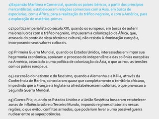 1)Expansão Marítima e Comercial, quando os países ibéricos, a partir dos princípios
mercantilistas, estabeleceram relações comerciais com a Ásia, em busca de
especiarias, com a África, para a realização do tráfico negreiro, e com a América, para
a exploração de matérias-primas.

02) política imperialista do século XIX, quando os europeus, em busca de auferir
maiores lucros com o tráfico negreiro, impuseram a colonização da África, que,
atrasada do ponto de vista técnico e cultural, não resistiu à dominação européia,
incorporando seus valores culturais.

03) Primeira Guerra Mundial, quando os Estados Unidos, interessados em impor sua
hegemonia econômica, apoiaram o processo de independência das colônias européias
na América, associado a uma política de colonização da Ásia, o que acirrou as tensões
com os países europeus.

04) ascensão do nazismo e do fascismo, quando a Alemanha e a Itália, através da
Conferência de Berlim, controlaram quase que completamente o território africano,
impedindo que a França e a Inglaterra ali estabelecessem colônias, o que provocou a
Segunda Guerra Mundial.

05) Guerra Fria, quando os Estados Unidos e a União Soviética buscaram estabelecer
zonas de influência sobre o Terceiro Mundo, impondo regimes ditatoriais nessas
regiões, o que evitou conflitos armados, que poderiam levar a uma possível guerra
nuclear entre as superpotências.
 