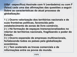 (Ufpi - específica) Assinale com V (verdadeira) ou com F
(falsa) cada uma das afirmações das questões a seguir:
Sobre as características do atual processo de
globalização:

1 ( ) Ocorre valorização dos territórios nacionais e de
suas fronteiras políticas, favorecida pelo
estabelecimento de zonas de livre comércio.
2 ( ) Há formação de espaços transnacionalizados no
interior de territórios nacionais, fragilizando o poder do
Estado.
3 ( ) Ocorre expansão de empresas multinacionais,
fortalecendo todos os países pela globalização
econômica.
4 ( ) Tem acelerado as trocas comerciais e de
informações entre os povos do mundo.
                         FVFV
 