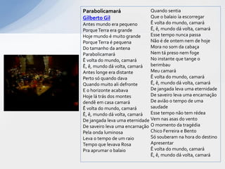 Parabolicamará                 Quando sentia
Gilberto Gil                   Que o balaio ía escorregar
Antes mundo era pequeno        Ê volta do mundo, camará
Porque Terra era grande        Ê, ê, mundo dá volta, camará
Hoje mundo é muito grande      Esse tempo nunca passa
Porque Terra é pequena         Não é de ontem nem de hoje
Do tamanho da antena           Mora no som da cabaça
Parabolicamará                 Nem tá preso nem foge
Ê volta do mundo, camará       No instante que tange o
Ê, ê, mundo dá volta, camará   berimbau
Antes longe era distante       Meu camará
Perto só quando dava           Ê volta do mundo, camará
Quando muito ali defronte      Ê, ê, mundo dá volta, camará
E o horizonte acabava          De jangada leva uma eternidade
Hoje lá trás dos montes        De saveiro leva uma encarnação
dendê em casa camará           De avião o tempo de uma
Ê volta do mundo, camará       saudade
Ê, ê, mundo dá volta, camará   Esse tempo não tem rédea
De jangada leva uma eternidade Vem nas asas do vento
De saveiro leva uma encarnação O momento da tragédia
Pela onda luminosa             Chico Ferreira e Bento
Leva o tempo de um raio        Só souberam na hora do destino
Tempo que levava Rosa          Apresentar
Pra aprumar o balaio           Ê volta do mundo, camará
                               Ê, ê, mundo dá volta, camará
 