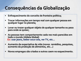 Consequências da Globalização
• Enfraquecimento do conceito de fronteira política;
• Trocar informações em tempo real com qualquer pessoa em
  qualquer lugar no planeta;
• Levar ou trazer qualquer objeto de qualquer tamanho ou peso
  para onde se quiser;
• As pessoas tem comportamento cada vez mais parecidos em
  todo o mundo (Aldeia Global)
  Ex: usar jeans, beber coca-cola, ver TV, etc...
• Aumento da expectativa de vida (novos remédios, pesquisas,
  aumento da produção de alimentos, etc...)
• Novos empregos são criados e outros caem no esquecimento.
 
