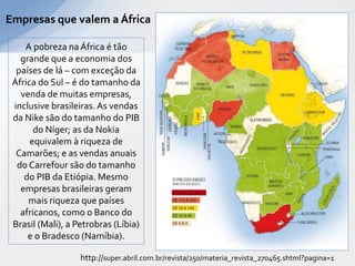 Empresas que valem a África

    A pobreza na África é tão
   grande que a economia dos
  países de lá – com exceção da
 África do Sul – é do tamanho da
   venda de muitas empresas,
 inclusive brasileiras. As vendas
 da Nike são do tamanho do PIB
       do Níger; as da Nokia
      equivalem à riqueza de
  Camarões; e as vendas anuais
  do Carrefour são do tamanho
    do PIB da Etiópia. Mesmo
   empresas brasileiras geram
     mais riqueza que países
   africanos, como o Banco do
 Brasil (Mali), a Petrobras (Líbia)
     e o Bradesco (Namíbia).

                   http://super.abril.com.br/revista/250/materia_revista_270465.shtml?pagina=1
 