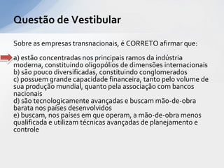 Questão de Vestibular

Sobre as empresas transnacionais, é CORRETO afirmar que:
a) estão concentradas nos principais ramos da indústria
moderna, constituindo oligopólios de dimensões internacionais
b) são pouco diversificadas, constituindo conglomerados
c) possuem grande capacidade financeira, tanto pelo volume de
sua produção mundial, quanto pela associação com bancos
nacionais
d) são tecnologicamente avançadas e buscam mão-de-obra
barata nos países desenvolvidos
e) buscam, nos países em que operam, a mão-de-obra menos
qualificada e utilizam técnicas avançadas de planejamento e
controle
 
