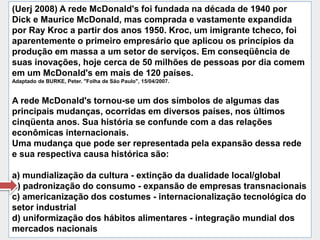 (Uerj 2008) A rede McDonald's foi fundada na década de 1940 por
Dick e Maurice McDonald, mas comprada e vastamente expandida
por Ray Kroc a partir dos anos 1950. Kroc, um imigrante tcheco, foi
aparentemente o primeiro empresário que aplicou os princípios da
produção em massa a um setor de serviços. Em conseqüência de
suas inovações, hoje cerca de 50 milhões de pessoas por dia comem
em um McDonald's em mais de 120 países.
Adaptado de BURKE, Peter. "Folha de São Paulo", 15/04/2007.


A rede McDonald's tornou-se um dos símbolos de algumas das
principais mudanças, ocorridas em diversos países, nos últimos
cinqüenta anos. Sua história se confunde com a das relações
econômicas internacionais.
Uma mudança que pode ser representada pela expansão dessa rede
e sua respectiva causa histórica são:

a) mundialização da cultura - extinção da dualidade local/global
b) padronização do consumo - expansão de empresas transnacionais
c) americanização dos costumes - internacionalização tecnológica do
setor industrial
d) uniformização dos hábitos alimentares - integração mundial dos
mercados nacionais
 
