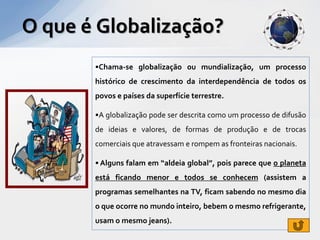 O que é Globalização?
       •Chama-se globalização ou mundialização, um processo
       histórico de crescimento da interdependência de todos os
       povos e países da superfície terrestre.

       •A globalização pode ser descrita como um processo de difusão
       de ideias e valores, de formas de produção e de trocas
       comerciais que atravessam e rompem as fronteiras nacionais.

       • Alguns falam em “aldeia global”, pois parece que o planeta
       está ficando menor e todos se conhecem (assistem a
       programas semelhantes na TV, ficam sabendo no mesmo dia
       o que ocorre no mundo inteiro, bebem o mesmo refrigerante,
       usam o mesmo jeans).
 