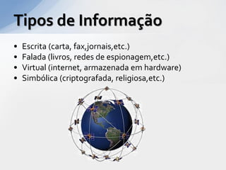 Tipos de Informação
•   Escrita (carta, fax,jornais,etc.)
•   Falada (livros, redes de espionagem,etc.)
•   Virtual (internet, armazenada em hardware)
•   Simbólica (criptografada, religiosa,etc.)
 