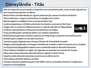 Disneylândia - Titãs
Filho de imigrantes russos casado na Argentina com uma pintora judia, casou-se pela segunda vez
com uma princesa africana no México
Música hindu contrabandeada por ciganos poloneses faz sucesso no interior da Bolívia
Zebras africanas e cangurus australianos no zoológico de Londres
Múmias egípcias e artefatos incas no museu de Nova York
Lanternas japonesas e chicletes americanos nos bazares coreanos de São Paulo
Imagens de um vulcão nas Filipinas passam na rede de televisão em Moçambique
Armênios naturalizados no Chile procuram familiares na Etiópia
Casas pré-fabricadas canadenses feitas com madeira colombiana
Multinacionais japonesas instalam empresas em Hong-Kong e produzem com matéria-prima
brasileira para competir no mercado americano
Literatura grega adaptada para crianças chinesas da Comunidade Europeia
Relógios suíços falsificados no Paraguai vendidos por camelôs no bairro mexicano de Los Angeles
Turista francesa fotografada seminua com o namorado árabe na Baixada Fluminense
Filmes italianos dublados em inglês com legendas em espanhol nos cinemas da Turquia
Pilhas americanas alimentam eletrodomésticos ingleses na Nova Guiné
Gasolina árabe alimenta automóveis americanos na África do Sul
Pizza italiana alimenta italianos na Itália
Crianças iraquianas fugidas da guerra não obtêm visto no consulado americano no Egito para
entrarem na Disneylândia
 