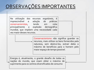 OBSERVAÇÕES IMPORTANTES

 Na utilização dos recursos esgotáveis, é
 imprescindível    a    adoção de  práticas
 conservacionistas,     tendo   em    vista
 principalmente a explosão demográfica
 mundial, que impõem uma necessidade cada
 vez maior desses recursos.

                       Conservacionismo não significa guardar os
                       recursos, mais utilizar os bens fornecidos pela
                       natureza, sem destruí-los, extrair deles o
                       máximo de benefícios para o homem pelo
                       maior espaço de tempo possível.


 Energia é, atualmente, o grande desafio de todas as
 nações do mundo, que visam obter o máximo de
 suprimento para os centros diversificados de consumo
 