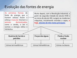 Evolução das fontes de energia
As primeiras formas de        Muito depois, com a Revolução Industrial, a
fonte de energia que o        partir da segunda metade do século XVIII e
homem utilizou foram o        no inicio do século XIX, surgem as modernas
esforço muscular (homem e     máquinas, inicialmente movidas a vapor, e
animais     domesticados,     hoje, através de três meios principais:
como o cavalo, o boi e
outros) a energia eólica e
hidráulica.


    Queima de Carvão e         Forças das águas           Fissão e fusão
        petróleo                                              nuclear


 Usinas termoelétricas       Usinas hidroelétricas      Usinas nucleares
 