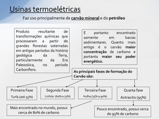 Usinas termoelétricas
        Faz uso principalmente de carvão mineral e do petróleo


   Produto      resultante      de             É     portanto    encontrado
   transformações químicas que                 somente        em     bacias
   processaram a partir de                     sedimentares. Quanto mais
   grandes florestas soterradas                antigo é o carvão maior
   em antigos períodos da história             concentração de carbono e
   geológica       da       Terra,             portanto maior seu poder
   particularmente     da      Era             energético.
   Paleozóica,     no      período
   Carbonífero.                           As principais fases de formação do
                                          Carvão são:


Primeira Fase        Segunda Fase               Terceira Fase          Quarta fase
Turfa (até 55%)     Linhita (60% a 75%)        Hulha (75% a 90%)     Antracito (95%)

Mais encontrado no mundo, possui                        Pouco encontrado, possui cerca
     cerca de 80% de carbono                                 de 95% de carbono
 