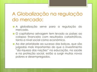 A Globalização na regulação
do mercado:
   A globalização serve para a regulação do
    mercado.
   O capitalismo selvagem tem levado os países ao
    colapso financeiro com resultados catastróficos,
    tanto a nível social como económico.
   Ao dar prioridade ao sucesso das bolças, que são
    julgadas mais importantes do que o investimento
    ”da riqueza das nações” na educação, na saúde
    e na proteção social, estão a surgir muitos novos
    pobres e desempregados.
 