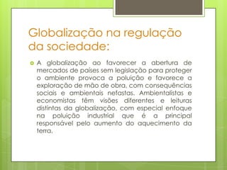 Globalização na regulação
da sociedade:
   A globalização ao favorecer a abertura de
    mercados de países sem legislação para proteger
    o ambiente provoca a poluição e favorece a
    exploração de mão de obra, com consequências
    sociais e ambientais nefastas. Ambientalistas e
    economistas têm visões diferentes e leituras
    distintas da globalização, com especial enfoque
    na poluição industrial que é a principal
    responsável pelo aumento do aquecimento da
    terra.
 