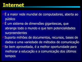 Internet
É a maior rede mundial de computadores, aberta ao
 público
É um sistema de dimensões gigantescas, que
 abrange todo o mundo e que tem potencialidades
 surpreendentes
Suporta milhões de documentos, recursos, bases de
 dados e uma variedade de métodos de comunicação
Se bem aproveitada, é a melhor oportunidade para
 melhorar a educação e a comunicação dos últimos
 tempos
 