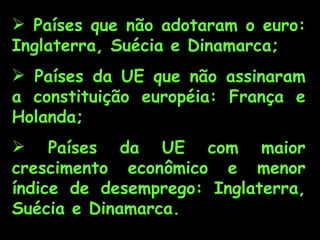  Países que não adotaram o euro:
Inglaterra, Suécia e Dinamarca;
 Países da UE que não assinaram
a constituição européia: França e
Holanda;
 Países da UE com maior
crescimento econômico e menor
índice de desemprego: Inglaterra,
Suécia e Dinamarca.
 
