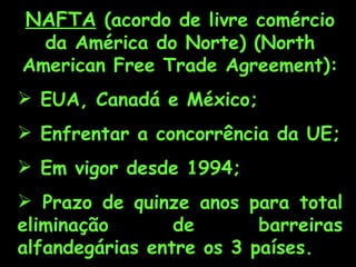 NAFTA (acordo de livre comércio
  da América do Norte) (North
American Free Trade Agreement):
 EUA, Canadá e México;
 Enfrentar a concorrência da UE;
 Em vigor desde 1994;
 Prazo de quinze anos para total
eliminação       de       barreiras
alfandegárias entre os 3 países.
 