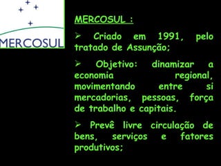 MERCOSUL :
 Criado em 1991,          pelo
tratado de Assunção;
    Objetivo:   dinamizar     a
economia               regional,
movimentando       entre      si
mercadorias, pessoas, força
de trabalho e capitais.
 Prevê livre circulação de
bens,   serviços e   fatores
produtivos;
 