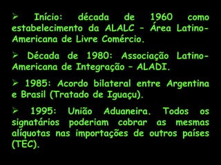     Início:  década   de    1960 como
estabelecimento da ALALC – Área Latino-
Americana de Livre Comércio.
 Década de 1980: Associação Latino-
Americana de Integração – ALADI.
 1985: Acordo bilateral entre Argentina
e Brasil (Tratado de Iguaçu).
 1995: União Aduaneira. Todos os
signatários poderiam cobrar as mesmas
alíquotas nas importações de outros países
(TEC).
 