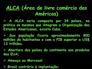 ALCA (Área de livre comércio das
           Américas)
 A ALCA seria composta por 34 países, na
prática os mesmos que integram a Organização dos
Estados Americanos, exceto Cuba.
 Sua população ficaria aproximadamente 800
milhões de habitantes e com o PIB superior a US$
13 trilhões.
 Abertura dos países do continente aos produtos
dos EUA;
 Ameaça ao Mercosul;
 Brasil contrário à implantação;
 