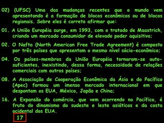 02)    (UFSC) Uma das mudanças recentes que o mundo vem
      apresentando é a formação de blocos econômicos ou de blocos
      regionais. Sobre eles é correto afirmar que:
01. A União Européia surge, em 1993, com o tratado de Maastrich,
    criando um mercado consumidor de elevado poder aquisitivo;
02. O Nafta (North American Free Trade Agreement) é composto
    por três países que apresentam o mesmo nível sócio-econômico;
04. Os países-membros da União Européia tornaram-se auto-
    suficientes, inexistindo, dessa forma, necessidade de relações
    comerciais com outros países;
08. A Associação de Cooperação Econômica da Ásia e do Pacífico
    (Apec) formou um imenso mercado internacional em que
    despontam os EUA, México, Japão e China;
16. A Expansão do comércio, que vem ocorrendo no Pacífico, é
    fruto do dinamismo do sudeste e leste asiáticos e da costa
    ocidental dos EUA.
       17
 