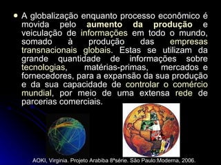 A globalização enquanto processo econômico é movida pelo  aumento da produção  e veiculação de  informações  em todo o mundo, somado à produção das  empresas transnacionais globais . Estas se utilizam da grande quantidade de informações sobre  tecnologias ,  matérias-primas,  mercados e fornecedores, para a expansão da sua produção e da sua capacidade de  controlar o comércio mundial , por meio de uma extensa  rede  de parcerias comerciais.  AOKI, Virginia. Projeto Arabiba 8ªsérie. São Paulo:Moderna, 2006.  