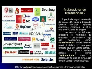 Multinacional ou Transnacional? A partir da segunda metade do século XX, após a Segunda Guerra Mundial, algumas empresas começam a atuar fora de seu país de origem.  Na década de 60 esse processo foi nomeado de empresas multinacionais, hoje são conhecidas como  transnacionais , essas tem sua matriz instalada em um país, embora atue em vários outros.  Essa mudança ocorreu porque o nome  “multinacional”  dava a impressão de que as empresas tinham várias nacionalidades.  http://www.brasilescola.com/geografia/empresas-transnacionais.htm 